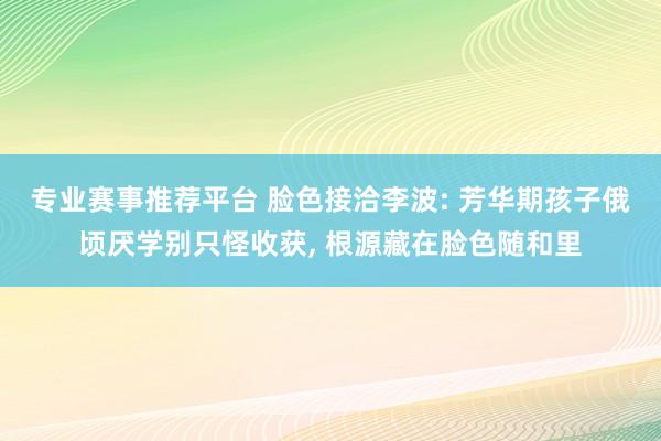专业赛事推荐平台 脸色接洽李波: 芳华期孩子俄顷厌学别只怪收获， 根源藏在脸色随和里