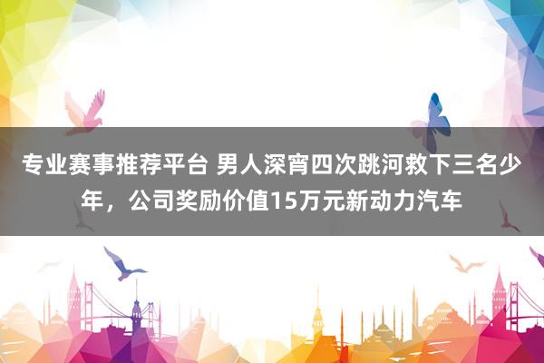 专业赛事推荐平台 男人深宵四次跳河救下三名少年，公司奖励价值15万元新动力汽车