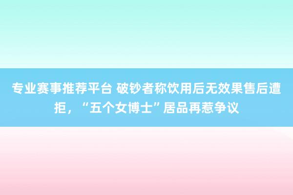 专业赛事推荐平台 破钞者称饮用后无效果售后遭拒，“五个女博士”居品再惹争议