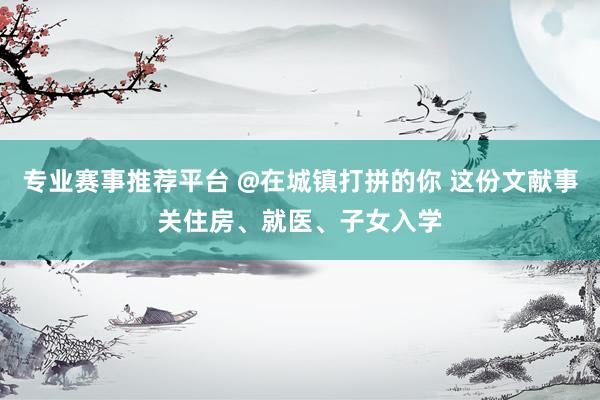 专业赛事推荐平台 @在城镇打拼的你 这份文献事关住房、就医、子女入学