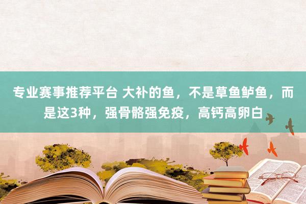 专业赛事推荐平台 大补的鱼，不是草鱼鲈鱼，而是这3种，强骨骼强免疫，高钙高卵白