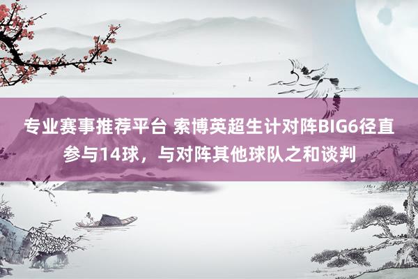 专业赛事推荐平台 索博英超生计对阵BIG6径直参与14球，与对阵其他球队之和谈判