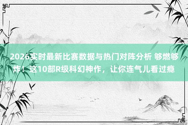 2026实时最新比赛数据与热门对阵分析 够燃够炸！这10部R级科幻神作，让你连气儿看过瘾