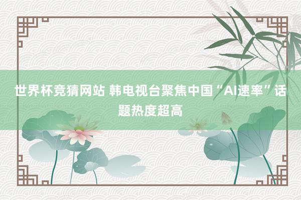 世界杯竞猜网站 韩电视台聚焦中国“AI速率”话题热度超高