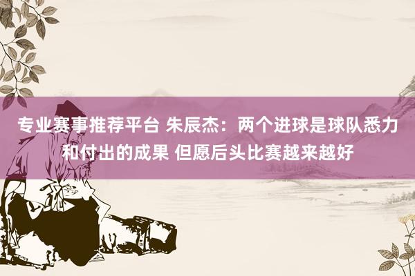 专业赛事推荐平台 朱辰杰：两个进球是球队悉力和付出的成果 但愿后头比赛越来越好
