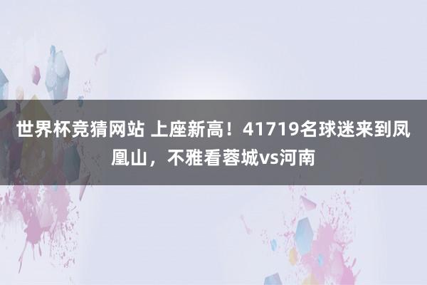 世界杯竞猜网站 上座新高！41719名球迷来到凤凰山，不雅看蓉城vs河南
