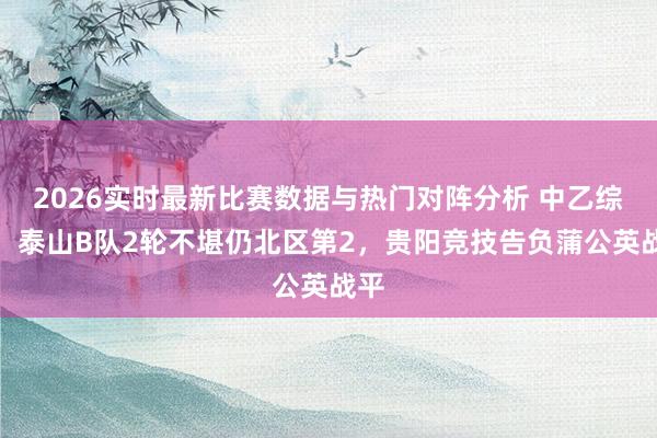 2026实时最新比赛数据与热门对阵分析 中乙综述：泰山B队2轮不堪仍北区第2，贵阳竞技告负蒲公英战平