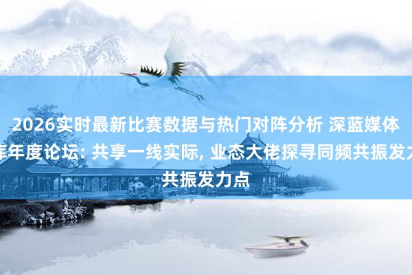 2026实时最新比赛数据与热门对阵分析 深蓝媒体智库年度论坛: 共享一线实际， 业态大佬探寻同频共振发力点