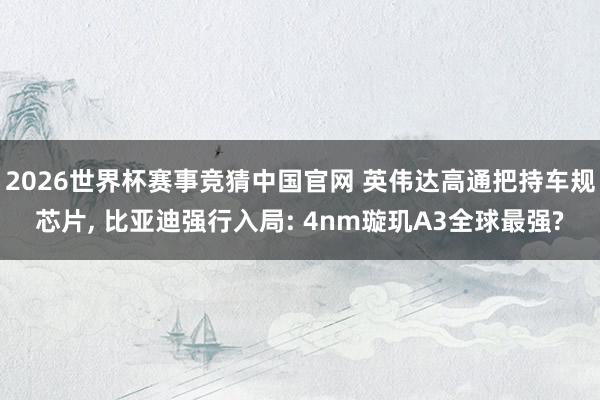2026世界杯赛事竞猜中国官网 英伟达高通把持车规芯片， 比亚迪强行入局: 4nm璇玑A3全球最强?