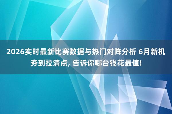 2026实时最新比赛数据与热门对阵分析 6月新机夯到拉清点， 告诉你哪台钱花最值!