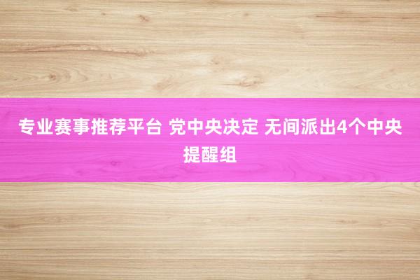 专业赛事推荐平台 党中央决定 无间派出4个中央提醒组