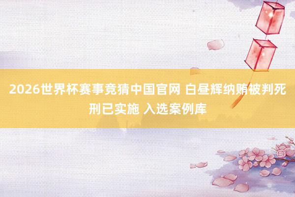 2026世界杯赛事竞猜中国官网 白昼辉纳贿被判死刑已实施 入选案例库