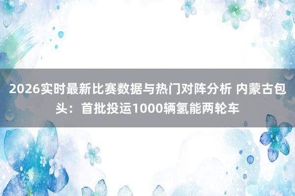 2026实时最新比赛数据与热门对阵分析 内蒙古包头：首批投运1000辆氢能两轮车
