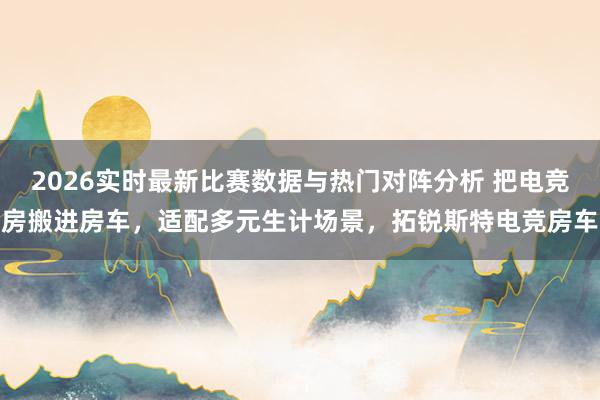 2026实时最新比赛数据与热门对阵分析 把电竞房搬进房车，适配多元生计场景，拓锐斯特电竞房车
