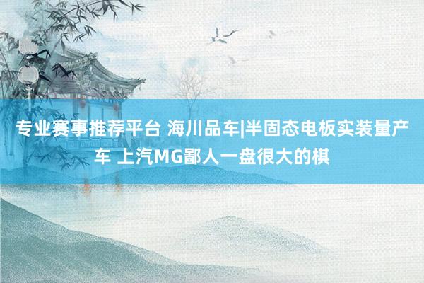 专业赛事推荐平台 海川品车|半固态电板实装量产车 上汽MG鄙人一盘很大的棋