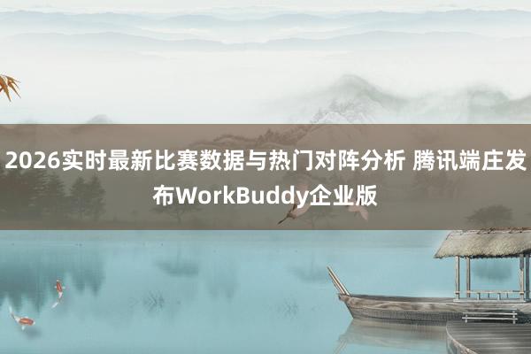 2026实时最新比赛数据与热门对阵分析 腾讯端庄发布WorkBuddy企业版