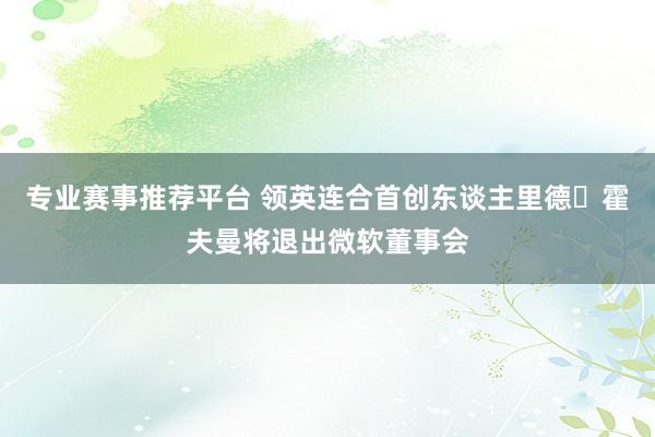 专业赛事推荐平台 领英连合首创东谈主里德・霍夫曼将退出微软董事会