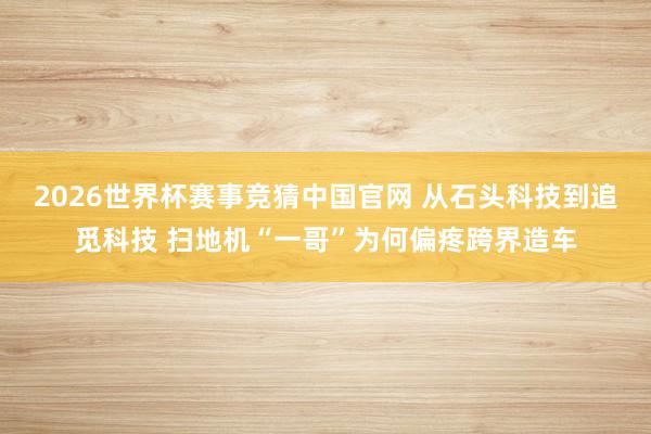 2026世界杯赛事竞猜中国官网 从石头科技到追觅科技 扫地机“一哥”为何偏疼跨界造车