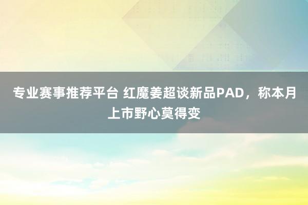 专业赛事推荐平台 红魔姜超谈新品PAD，称本月上市野心莫得变