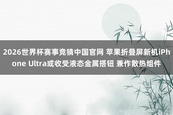 2026世界杯赛事竞猜中国官网 苹果折叠屏新机iPhone Ultra或收受液态金属搭钮 兼作散热组件
