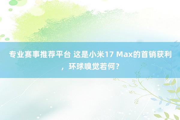 专业赛事推荐平台 这是小米17 Max的首销获利，环球嗅觉若何？