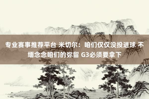 专业赛事推荐平台 米切尔：咱们仅仅没投进球 不缅念念咱们的弥留 G3必须要拿下