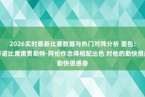 2026实时最新比赛数据与热门对阵分析 面包：阿努诺比肃肃贾勒特·阿伦作念得相配出色 对他的勤快很感奋