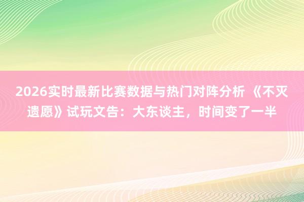 2026实时最新比赛数据与热门对阵分析 《不灭遗愿》试玩文告：大东谈主，时间变了一半