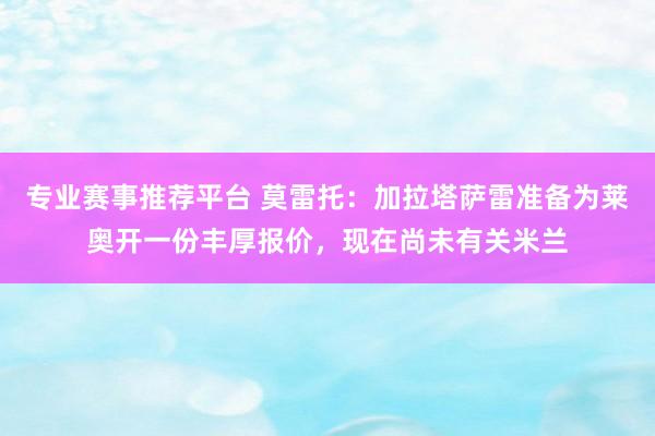 专业赛事推荐平台 莫雷托：加拉塔萨雷准备为莱奥开一份丰厚报价，现在尚未有关米兰