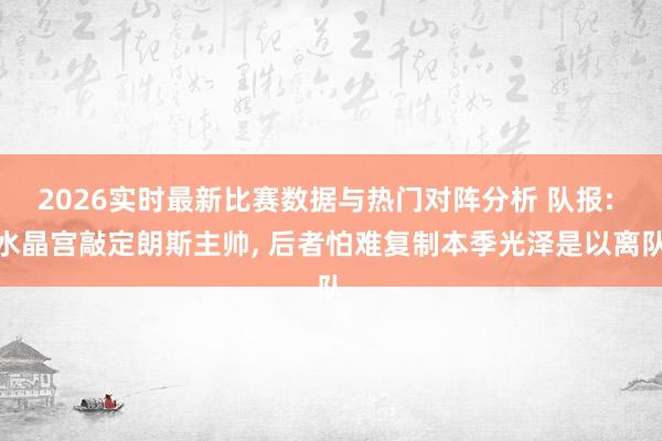 2026实时最新比赛数据与热门对阵分析 队报: 水晶宫敲定朗斯主帅， 后者怕难复制本季光泽是以离队