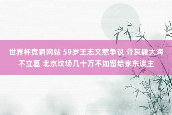 世界杯竞猜网站 59岁王志文惹争议 骨灰撒大海不立墓 北京坟场几十万不如留给家东谈主