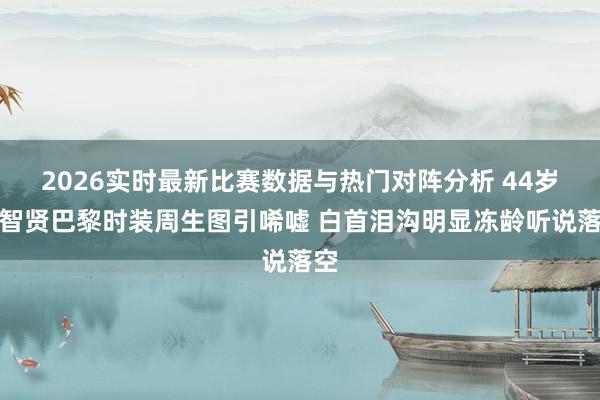 2026实时最新比赛数据与热门对阵分析 44岁全智贤巴黎时装周生图引唏嘘 白首泪沟明显冻龄听说落空