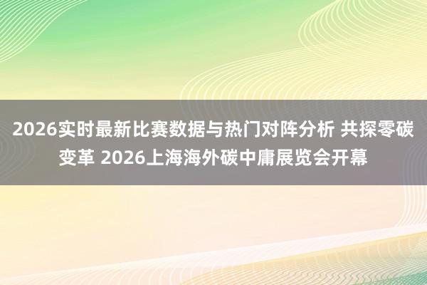 2026实时最新比赛数据与热门对阵分析 共探零碳变革 2026上海海外碳中庸展览会开幕