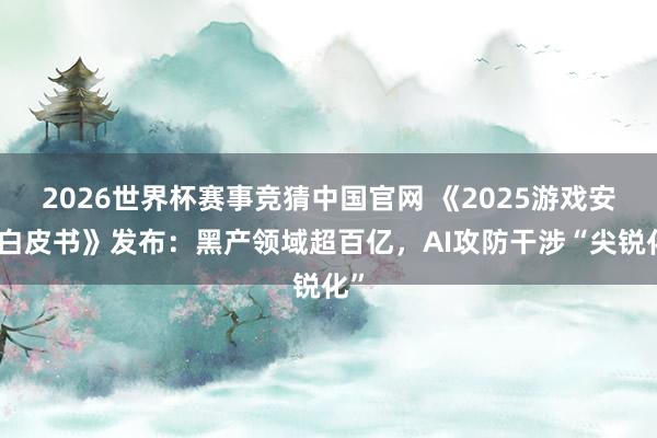 2026世界杯赛事竞猜中国官网 《2025游戏安全白皮书》发布：黑产领域超百亿，AI攻防干涉“尖锐化”