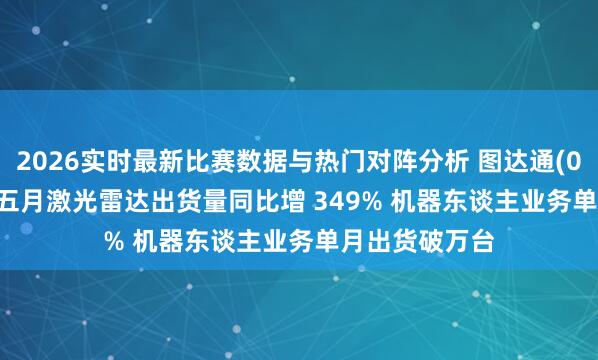2026实时最新比赛数据与热门对阵分析 图达通(02665.HK)前五月激光雷达出货量同比增 349% 机器东谈主业务单月出货破万台
