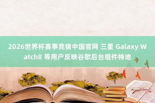 2026世界杯赛事竞猜中国官网 三星 Galaxy Watch8 等用户反映谷歌后台组件特地