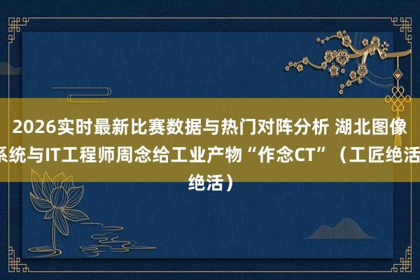 2026实时最新比赛数据与热门对阵分析 湖北图像系统与IT工程师周念给工业产物“作念CT”（工匠绝活）