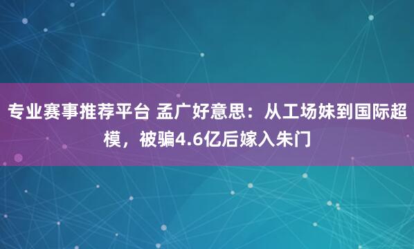 专业赛事推荐平台 孟广好意思：从工场妹到国际超模，被骗4.6亿后嫁入朱门