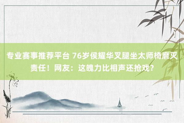 专业赛事推荐平台 76岁侯耀华叉腿坐太师椅磨灭责任！网友：这魄力比相声还抢戏？