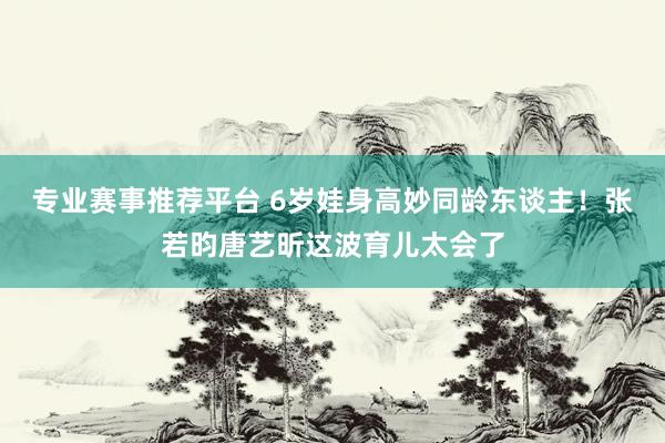 专业赛事推荐平台 6岁娃身高妙同龄东谈主!张若昀唐艺昕这波育儿太会了