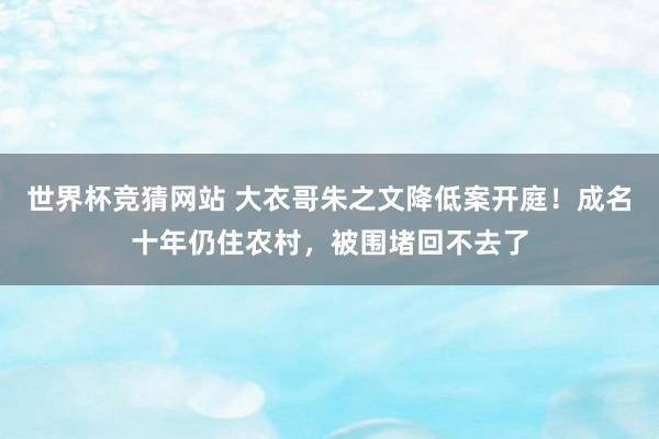 世界杯竞猜网站 大衣哥朱之文降低案开庭！成名十年仍住农村，被围堵回不去了