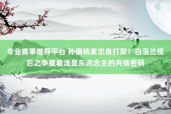 专业赛事推荐平台 孙俪杨紫忠良打架！白玉兰视后之争藏着浅显东说念主的共情密码