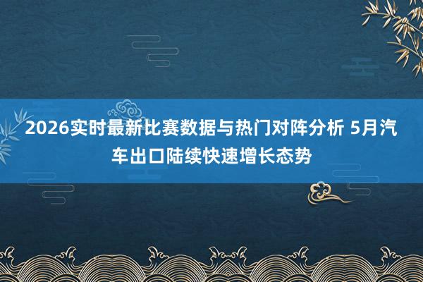 2026实时最新比赛数据与热门对阵分析 5月汽车出口陆续快速增长态势