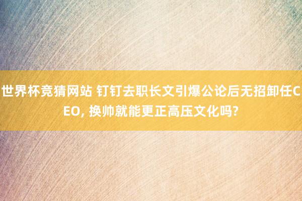 世界杯竞猜网站 钉钉去职长文引爆公论后无招卸任CEO， 换帅就能更正高压文化吗?