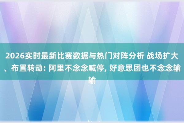 2026实时最新比赛数据与热门对阵分析 战场扩大、布置转动: 阿里不念念喊停， 好意思团也不念念输