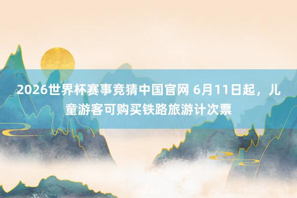 2026世界杯赛事竞猜中国官网 6月11日起，儿童游客可购买铁路旅游计次票