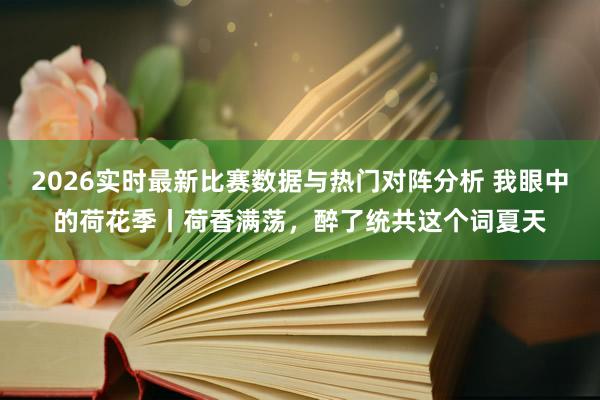 2026实时最新比赛数据与热门对阵分析 我眼中的荷花季丨荷香满荡，醉了统共这个词夏天