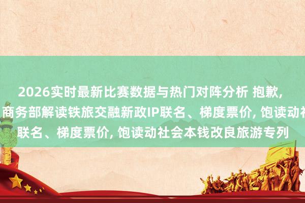 2026实时最新比赛数据与热门对阵分析 抱歉， 我要去坐火车旅行了! 商务部解读铁旅交融新政IP联名、梯度票价， 饱读动社会本钱改良旅游专列