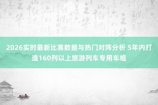 2026实时最新比赛数据与热门对阵分析 5年内打造160列以上旅游列车专用车组