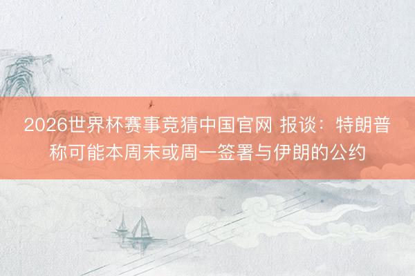 2026世界杯赛事竞猜中国官网 报谈:特朗普称可能本周末或周一签署与伊朗的公约
